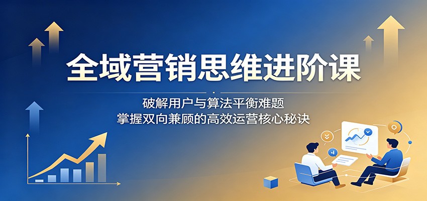 全域营销思维进阶课：破解用户与算法平衡难题，掌握双向兼顾的高效运营核心秘诀力繁信息站-闲云创业网-老谢轻创网-中创网-福缘网-冒泡网-资源之家-魔方项目库力繁信息站
