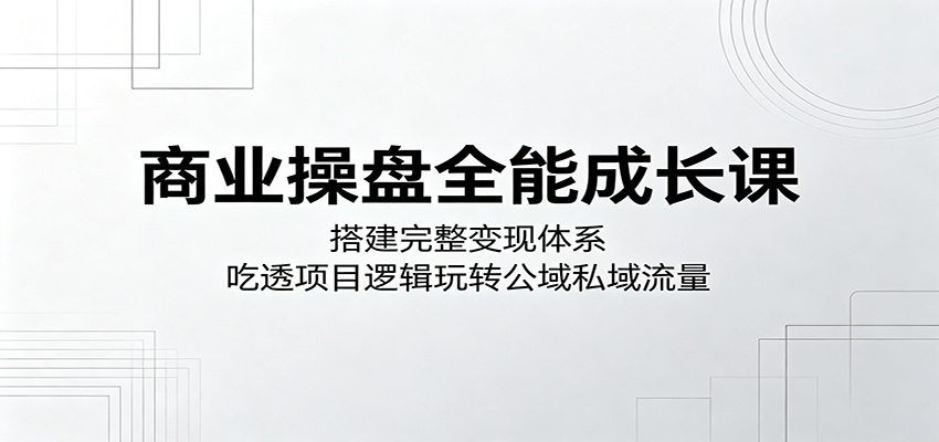 商业操盘全能成长课：搭建完整变现体系，吃透项目逻辑玩转公域私域流量力繁信息站-闲云创业网-老谢轻创网-中创网-福缘网-冒泡网-资源之家-魔方项目库力繁信息站