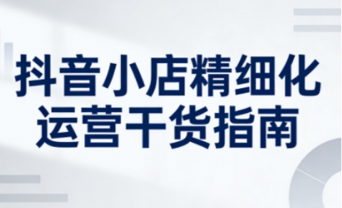 抖音小店精细化运营干货指南新版，助力商家系统提升店铺运营能力(更新26年5月)力繁信息站-闲云创业网-老谢轻创网-中创网-福缘网-冒泡网-资源之家-魔方项目库力繁信息站